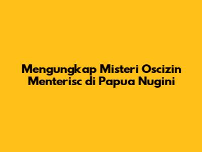 Mengungkap Misteri Oscizin Menterisc di Papua Nugini