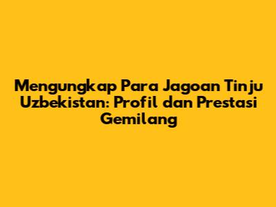 Mengungkap Para Jagoan Tinju Uzbekistan: Profil dan Prestasi Gemilang