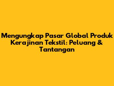 Mengungkap Pasar Global Produk Kerajinan Tekstil: Peluang & Tantangan