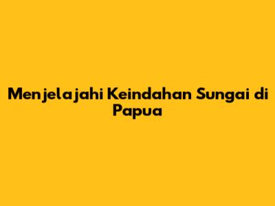 Menjelajahi Keindahan Sungai di Papua
