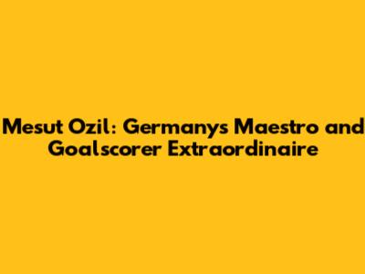 Mesut Ozil: Germany's Maestro and Goalscorer Extraordinaire