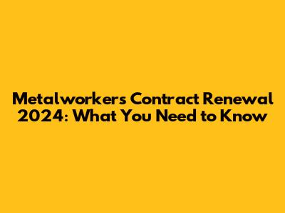 Metalworkers' Contract Renewal 2024: What You Need to Know