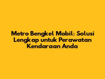 Metro Bengkel Mobil: Solusi Lengkap untuk Perawatan Kendaraan Anda