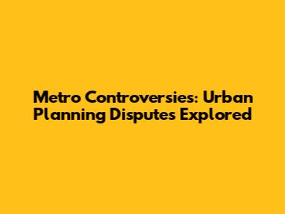 Metro Controversies: Urban Planning Disputes Explored