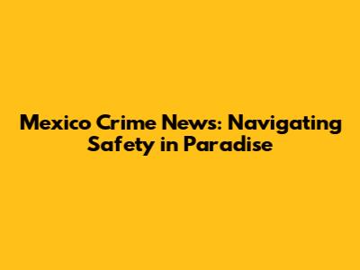 Mexico Crime News: Navigating Safety in Paradise