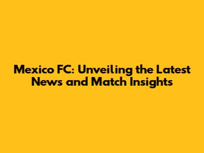 Mexico FC: Unveiling the Latest News and Match Insights