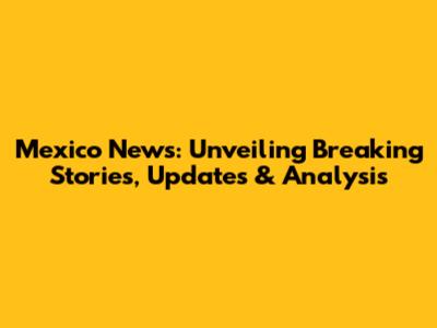 Mexico News: Unveiling Breaking Stories, Updates & Analysis
