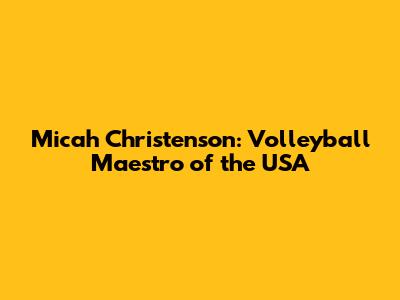 Micah Christenson: Volleyball Maestro of the USA