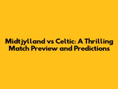 Midtjylland vs Celtic: A Thrilling Match Preview and Predictions