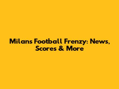 Milan's Football Frenzy: News, Scores & More