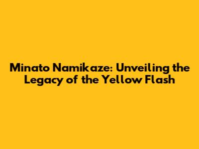 Minato Namikaze: Unveiling the Legacy of the Yellow Flash