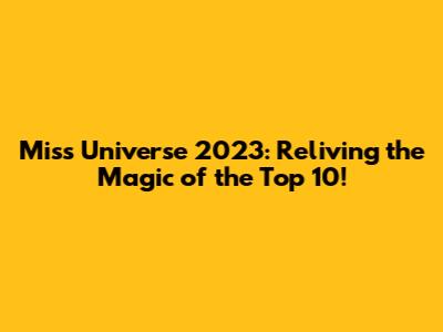 Miss Universe 2023: Reliving the Magic of the Top 10!