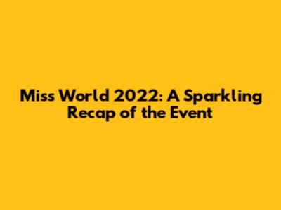 Miss World 2022: A Sparkling Recap of the Event