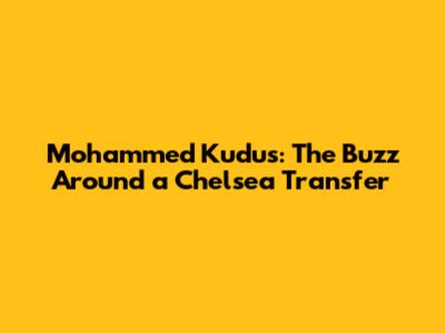Mohammed Kudus: The Buzz Around a Chelsea Transfer