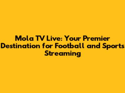 Mola TV Live: Your Premier Destination for Football and Sports Streaming