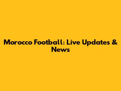 Morocco Football: Live Updates & News