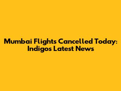Mumbai Flights Cancelled Today: Indigo's Latest News