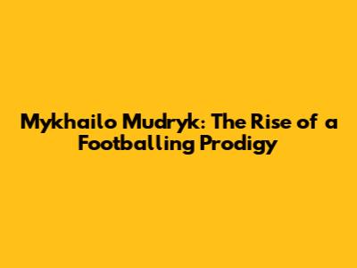 Mykhailo Mudryk: The Rise of a Footballing Prodigy