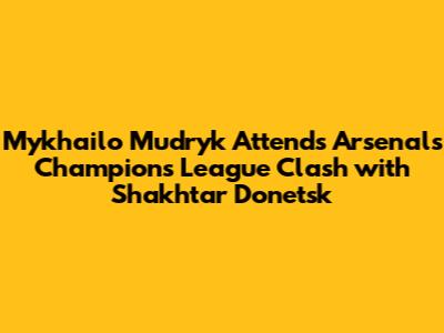Mykhailo Mudryk Attends Arsenal's Champions League Clash with Shakhtar Donetsk