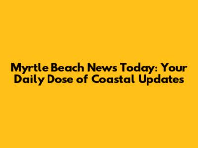 Myrtle Beach News Today: Your Daily Dose of Coastal Updates