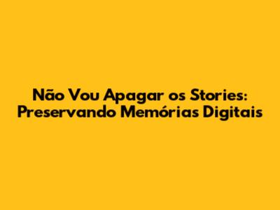 Não Vou Apagar os Stories: Preservando Memórias Digitais