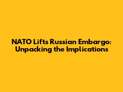 NATO Lifts Russian Embargo: Unpacking the Implications