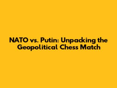 NATO vs. Putin: Unpacking the Geopolitical Chess Match