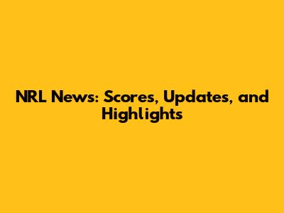 NRL News: Scores, Updates, and Highlights