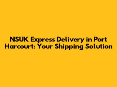 NSUK Express Delivery in Port Harcourt: Your Shipping Solution