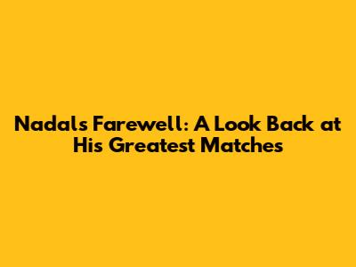 Nadal's Farewell: A Look Back at His Greatest Matches