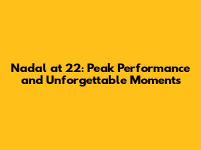 Nadal at 22: Peak Performance and Unforgettable Moments