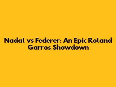 Nadal vs Federer: An Epic Roland Garros Showdown