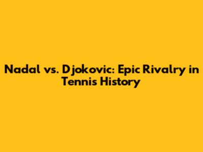 Nadal vs. Djokovic: Epic Rivalry in Tennis History