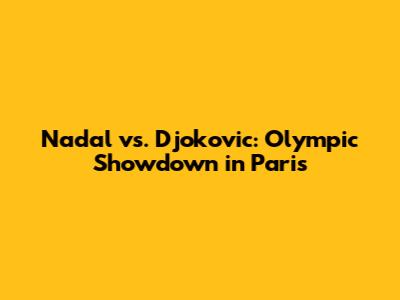 Nadal vs. Djokovic: Olympic Showdown in Paris