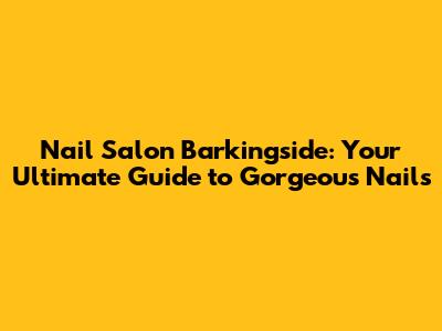 Nail Salon Barkingside: Your Ultimate Guide to Gorgeous Nails