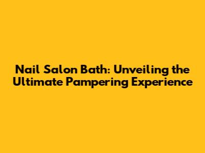 Nail Salon Bath: Unveiling the Ultimate Pampering Experience