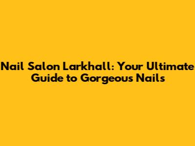 Nail Salon Larkhall: Your Ultimate Guide to Gorgeous Nails