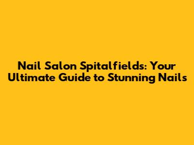 Nail Salon Spitalfields: Your Ultimate Guide to Stunning Nails