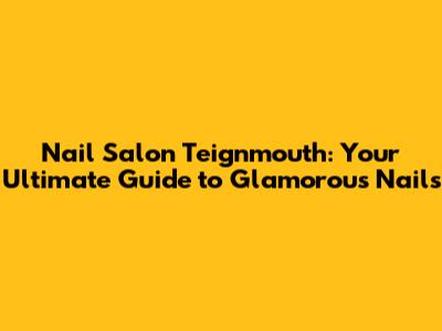 Nail Salon Teignmouth: Your Ultimate Guide to Glamorous Nails