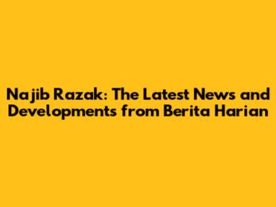 Najib Razak: The Latest News and Developments from Berita Harian