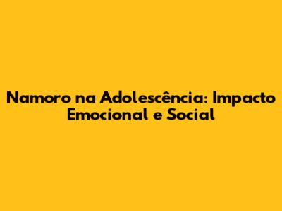 Namoro na Adolescência: Impacto Emocional e Social