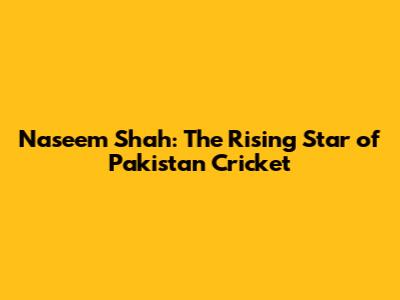 Naseem Shah: The Rising Star of Pakistan Cricket