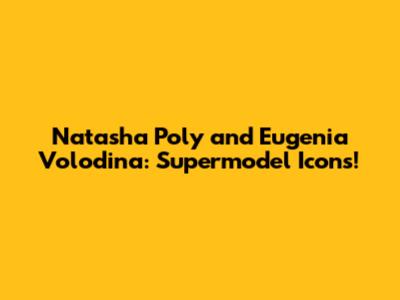 Natasha Poly and Eugenia Volodina: Supermodel Icons!