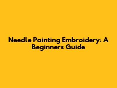 Needle Painting Embroidery: A Beginner's Guide