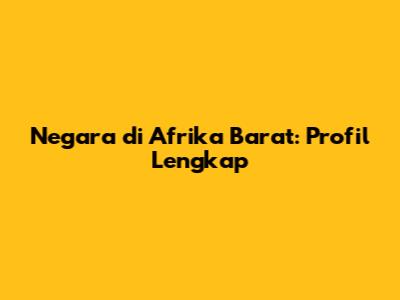 Negara di Afrika Barat: Profil Lengkap