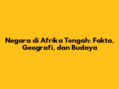 Negara di Afrika Tengah: Fakta, Geografi, dan Budaya
