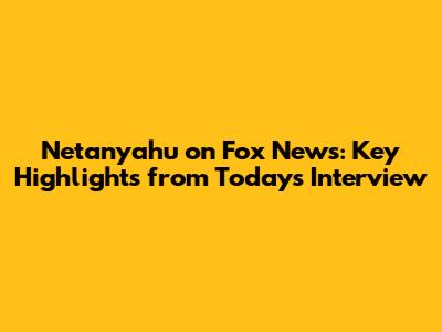 Netanyahu on Fox News: Key Highlights from Today's Interview