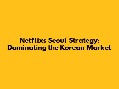 Netflix's Seoul Strategy: Dominating the Korean Market