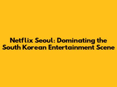 Netflix Seoul: Dominating the South Korean Entertainment Scene