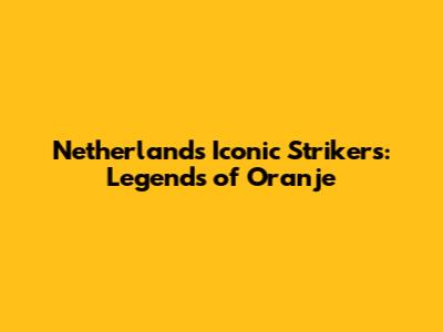 Netherlands' Iconic Strikers: Legends of Oranje